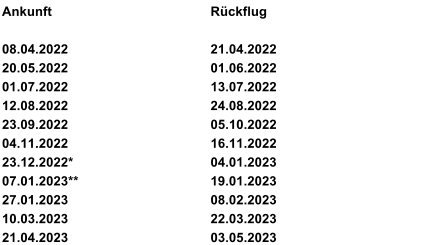 Ankunft Rückflug 08.04.2022 21.04.2022 20.05.2022 01.06.2022 01.07.2022 13.07.2022 12.08.2022 24.08.2022  23.09.2022 05.10.2022 04.11.2022 16.11.2022 23.12.2022* 04.01.2023 07.01.2023** 19.01.2023 27.01.2023 08.02.2023   10.03.2023       22.03.2023    21.04.2023 23.123.  03.05.2023