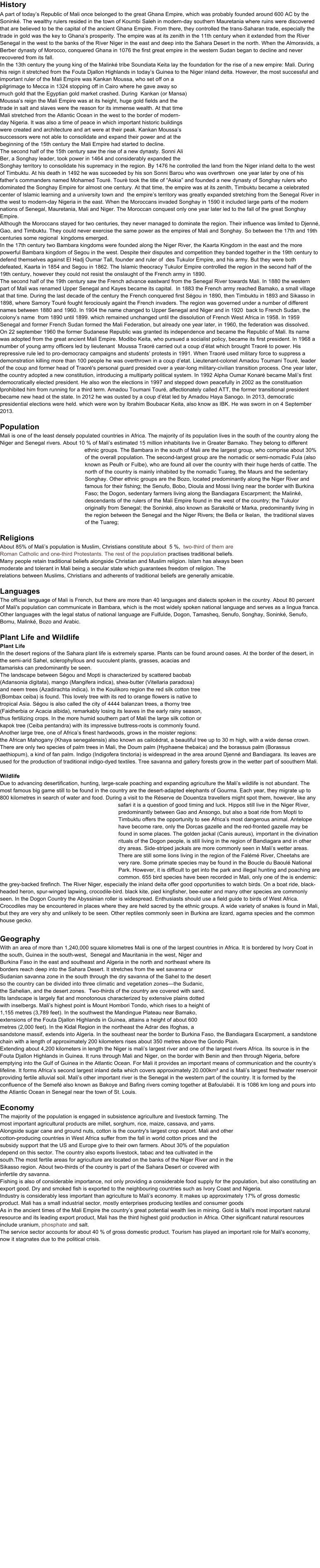 History A part of todays Republic of Mali once belonged to the great Ghana Empire, which was probably founded around 600 AC by the  Sonink. The wealthy rulers resided in the town of Koumbi Saleh in modern-day southern Mauretania where ruins were discovered that are believed to be the capital of the ancient Ghana Empire. From there, they controlled the trans-Saharan trade, especially the trade in gold was the key to Ghanas prosperity. The empire was at its zenith in the 11th century when it extended from the River Senegal in the west to the banks of the River Niger in the east and deep into the Sahara Desert in the north. When the Almoravids, a Berber dynasty of Morocco, conquered Ghana in 1076 the first great empire in the western Sudan began to decline and never recovered from its fall. In the 13th century the young king of the Malink tribe Soundiata Keita lay the foundation for the rise of a new empire: Mali. During his reign it stretched from the Fouta Djallon Highlands in todays Guinea to the Niger inland delta. However, the most successful and important ruler of the Mali Empire was Kankan Moussa, who set off on a pilgrimage to Mecca in 1324 stopping off in Cairo where he gave away so much gold that the Egyptian gold market crashed. During  Kankan (or Mansa) Moussas reign the Mali Empire was at its height, huge gold fields and the trade in salt and slaves were the reason for its immense wealth. At that time Mali stretched from the Atlantic Ocean in the west to the border of modern-day Nigeria. It was also a time of peace in which important historic buildings were created and architecture and art were at their peak. Kankan Moussas successors were not able to consolidate and expand their power and at the beginning of the 15th century the Mali Empire had started to decline.  The second half of the 15th century saw the rise of a new dynasty. Sonni Ali Ber, a Songhay leader, took power in 1464 and considerably expanded the Songhay territory to consolidate his supremacy in the region. By 1476 he controlled the land from the Niger inland delta to the west of Timbuktu. At his death in 1492 he was succeeded by his son Sonni Barou who was overthrown  one year later by one of his fathers commanders named Mohamed Tour. Tour took the title of Askia and founded a new dynasty of Songhay rulers who dominated the Songhay Empire for almost one century. At that time, the empire was at its zenith, Timbuktu became a celebrated center of Islamic learning and a university town and  the empires territory was greatly expanded stretching from the Senegal River in the west to modern-day Nigeria in the east. When the Moroccans invaded Songhay in 1590 it included large parts of the modern nations of Senegal, Mauretania, Mali and Niger. The Moroccan conquest only one year later led to the fall of the great Songhay Empire. Although the Moroccans stayed for two centuries, they never managed to dominate the region. Their influence was limited to Djenn, Gao, and Timbuktu. They could never exercise the same power as the empires of Mali and Songhay. So between the 17th and 19th centuries some regional  kingdoms emerged.  In the 17th century two Bambara kingdoms were founded along the Niger River, the Kaarta Kingdom in the east and the more  powerful Bambara kingdom of Segou in the west. Despite their disputes and competition they banded together in the 19th century to defend themselves against El Hadj Oumar Tall, founder and ruler of  des Tukulor Empire, and his army. But they were both defeated, Kaarta in 1854 and Segou in 1862. The Islamic theocracy Tukulor Empire controlled the region in the second half of the 19th century, however they could not resist the onslaught of the French army in 1890. The second half of the 19th century saw the French advance eastward from the Senegal River towards Mali. In 1880 the western part of Mali was renamed Upper Senegal and Kayes became its capital.  In 1883 the French army reached Bamako, a small village at that time. During the last decade of the century the French conquered first Sgou in 1890, then Timbuktu in 1893 and Sikasso in 1898, where Samory Tour fought ferociously againt the French invaders. The region was governed under a number of different names between 1880 and 1960. In 1904 the name changed to Upper Senegal and Niger and in 1920  back to French Sudan, the colonys name  from 1890 until 1899. which remained unchanged until the dissolution of French West Africa in 1958. In 1959 Senegal and former French Sudan formed the Mali Federation, but already one year later, in 1960, the federation was dissolved. On 22 september 1960 the former Sudanese Republic was granted its independence and became the Republic of Mali. Its name was adopted from the great ancient Mali Empire. Modibo Keita, who pursued a socialist policy, became its first president. In 1968 a number of young army officers led by lieutenant  Moussa Traor carried out a coup dtat which brought Traor to power. His repressive rule led to pro-democracy campaigns and students protests in 1991. When Traor used military force to suppress a demonstration killing more than 100 people he was overthrown in a coup detat. Lieutenant-colonel Amadou Toumani Tour, leader of the coup and former head of Traor's personal guard presided over a year-long military-civilian transition process. One year later, the country adopted a new constitution, introducing a multiparty political system. In 1992 Alpha Oumar Konar became Malis first democratically elected president. He also won the elections in 1997 and stepped down peacefully in 2002 as the constituation lprohibited him from running for a third term. Amadou Toumani Tour, affectionately called ATT, the former transitional president became new head ot the state. In 2012 he was ousted by a coup dtat led by Amadou Haya Sanogo. In 2013, democratic presidential elections were held. which were won by Ibrahim Boubacar Keita, also know as IBK. He was sworn in on 4 September 2013.  Population Mali is one of the least densely populated countries in Africa. The majority of its population lives in the south of the country along the Niger and Senegal rivers. About 10 % of Malis estimated 15 million inhabitants live in Greater Bamako. They belong to different ethnic groups. The Bambara in the south of Mali are the largest group, who comprise about 30% of the overall population. The second-largest group are the nomadic or semi-nomadic Fula (also known as Peulh or Fulbe), who are found all over the country with their huge herds of cattle. The north of the country is mainly inhabited by the nomadic Tuareg, the Maurs and the sedentary Songhay. Other ethnic groups are the Bozo, located predominantly along the Niger River and famous for their fishing; the Senufo, Bobo, Dioula and Mossi living near the border with Burkina Faso; the Dogon, sedentary farmers living along the Bandiagara Escarpment; the Malink, descendants of the rulers of the Mali Empire found in the west of the country; the Tukulor originally from Senegal; the Sonink, also known as Sarakoll or Marka, predominantly living in the region between the Senegal and the Niger Rivers; the Bella or Ikelan,  the traditional slaves of the Tuareg;   Religions About 85% of Malis population is Muslim, Christians constitute about  5 %,  two-third of them are Roman Catholic and one-third Protestants. The rest of the population practises traditional beliefs. Many people retain traditional beliefs alongside Christian and Muslim religion. Islam has always been moderate and tolerant in Mali being a secular state which guarantees freedom of religion. The relations between Muslims, Christians and adherents of traditional beliefs are generally amicable.  Languages The official language of Mali is French, but there are more than 40 languages and dialects spoken in the country. About 80 percent of Mali's population can communicate in Bambara, which is the most widely spoken national language and serves as a lingua franca. Other languages with the legal status of national language are Fulfulde, Dogon, Tamasheq, Senufo, Songhay, Sonink, Senufo, Bomu, Malink, Bozo and Arabic.  Plant Life and Wildlife Plant Life In the desert regions of the Sahara plant life is extremely sparse. Plants can be found around oases. At the border of the desert, in the semi-arid Sahel, sclerophyllous and succulent plants, grasses, acacias and tamarisks can predominantly be seen.  The landscape between Sgou and Mopti is characterized by scattered baobab  (Adansonia digitata), mango (Mangifera indica), shea-butter (Vitellaria paradoxa) and neem trees (Azadirachta indica). In the Koulikoro region the red silk cotton tree (Bombax ceiba) is found. This lovely tree with its red to orange flowers is native to tropical Asia. Sgou is also called the city of 4444 balanzan trees, a thorny tree (Faidherbia or Acacia albida), remarkably losing its leaves in the early rainy season, thus fertilizing crops. In the more humid southern part of Mali the large silk cotton or kapok tree (Ceiba pentandra) with its impressive buttress-roots is commonly found. Another large tree, one of Africas finest hardwoods, grows in the moister regions: the African Mahogany (Khaya senegalensis) also known as cailcdrat, a beautiful tree up to 30 m high, with a wide dense crown. There are only two species of palm trees in Mali, the Doum palm (Hyphaene thebaica) and the borassus palm (Borassus aethiopum), a kind of fan palm. Indigo (Indigofera tinctoria) is widespread in the area around Djenn and Bandiagara. Its leaves are used for the production of traditional indigo-dyed textiles. Tree savanna and gallery forests grow in the wetter part of soouthern Mali.  Wildlife Due to advancing desertification, hunting, large-scale poaching and expanding agriculture the Malis wildlife is not abundant. The most famous big game still to be found in the country are the desert-adapted elephants of Gourma. Each year, they migrate up to 800 kilometres in search of water and food. During a visit to the Rserve de Douentza travellers might spot them, however, like any safari it is a question of good timing and luck. Hippos still live in the Niger River, predominantly between Gao and Ansongo, but also a boat ride from Mopti to Timbuktu offers the opportunity to see Africas most dangerous animal. Antelope have become rare, only the Dorcas gazelle and the red-fronted gazelle may be found in some places. The golden jackal (Canis aureus), important in the divination rituals of the Dogon people, is still living in the region of Bandiagara and in other dry areas. Side-striped jackals are more commonly seen in Malis wetter areas. There are still some lions living in the region of the Falm River, Cheetahs are very rare. Some primate species may be found in the Boucle du Baoul National Park. However, it is difficult to get into the park and illegal hunting and poaching are common. 655 bird species have been recorded in Mali, only one of the is endemic: the grey-backed firefinch. The River Niger, especially the inland delta offer good opportunities to watch birds. On a boat ride, black-headed heron, spur-winged lapwing, crocodile-bird. black kite, pied kingfisher, bee-eater and many other species are commonly seen. In the Dogon Country the Abyssinian roller is widespread. Enthusiasts should use a field guide to birds of West Africa. Crocodiles may be encountered in places where they are held sacred by the ethnic groups. A wide variety of snakes is found in Mali, but they are very shy and unlikely to be seen. Other reptiles commonly seen in Burkina are lizard, agama species and the common house gecko.  Geography With an area of more than 1,240,000 square kilometres Mali is one of the largest countries in Africa. It is bordered by Ivory Coat in the south, Guinea in the south-west,  Senegal and Mauritania in the west, Niger and Burkina Faso in the east and southeast and Algeria in the north and northeast where its borders reach deep into the Sahara Desert. It stretches from the wet savanna or Sudanian savanna zone in the south through the dry savanna of the Sahel to the desert so the country can be divided into three climatic and vegetation zonesthe Sudanic, the Sahelian, and the desert zones.  Two-thirds of the country are covered with sand. Its landscape is largely flat and monotonous characterized by extensive plains dotted with inselbergs. Malis highest point is Mount Hombori Tondo, which rises to a height of 1,155 metres (3,789 feet). In the southwest the Mandingue Plateau near Bamako, extensions of the Fouta Djallon Highlands in Guinea, attains a height of about 600 metres (2,000 feet). In the Kidal Region in the northeast the Adrar des Ifoghas, a sandstone massif, extends into Algeria. In the southeast near the border to Burkina Faso, the Bandiagara Escarpment, a sandstone chain with a length of approximately 200 kilometers rises about 350 metres above the Gondo Plain.  Extending about 4,200 kilometers in length the Niger is malis largest river and one of the largest rivers Africa. Its source is in the Fouta Djallon Highlands in Guinea. It runs through Mali and Niger, on the border with Benin and then through Nigeria, before emptying into the Gulf of Guinea in the Atlantic Ocean. For Mali it provides an important means of communication and the countrys lifeline. It forms Africas second largest inland delta which covers approximately 20.000km and is Malis largest freshwater reservoir providing fertile alluvial soil. Malis other important river is the Senegal in the western part of the country. It is formed by the confluence of the Semef also known as Bakoye and Bafing rivers coming together at Bafoulabi. It is 1086 km long and pours into the Atlantic Ocean in Senegal near the town of St. Louis.  Economy The majority of the population is engaged in subsistence agriculture and livestock farming. The most important agricultural products are millet, sorghum, rice, maize, cassava, and yams. Alongside sugar cane and ground nuts, cotton is the country's largest crop export. Mali and other cotton-producing countries in West Africa suffer from the fall in world cotton prices and the subsidy support that the US and Europe give to their own farmers. About 30% of the population depend on this sector. The country also exports livestock, tabac and tea cultivated in the south.The most fertile areas for agriculture are located on the banks of the Niger River and in the Sikasso region. About two-thirds of the country is part of the Sahara Desert or covered with infertile dry savanna.  Fishing is also of considerable importance, not only providing a considerable food supply for the population, but also constituting an export good. Dry and smoked fish is exported to the neighbouring countries such as Ivory Coast and Nigeria.  Industry is considerably less important than agriculture to Malis economy. It makes up approximately 17% of gross domestic product. Mali has a small industrial sector, mostly enterprises producing textiles and consumer goods As in the ancient times of the Mali Empire the countrys great potential wealth lies in mining. Gold is Mali's most important natural resource and its leading export product, Mali has the third highest gold production in Africa. Other significant natural resources include uranium, phosphate and salt. The service sector accounts for about 40 % of gross domestic product. Tourism has played an important role for Mali's economy, now it stagnates due to the political crisis.