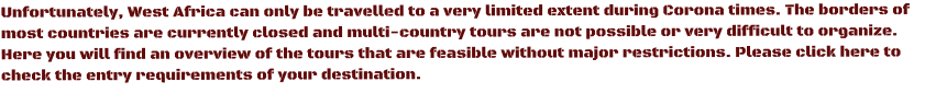 Unfortunately, West Africa can only be travelled to a very limited extent during Corona times. The borders of most countries are currently closed and multi-country tours are not possible or very difficult to organize. Here you will find an overview of the tours that are feasible without major restrictions. Please click here to check the entry requirements of your destination.