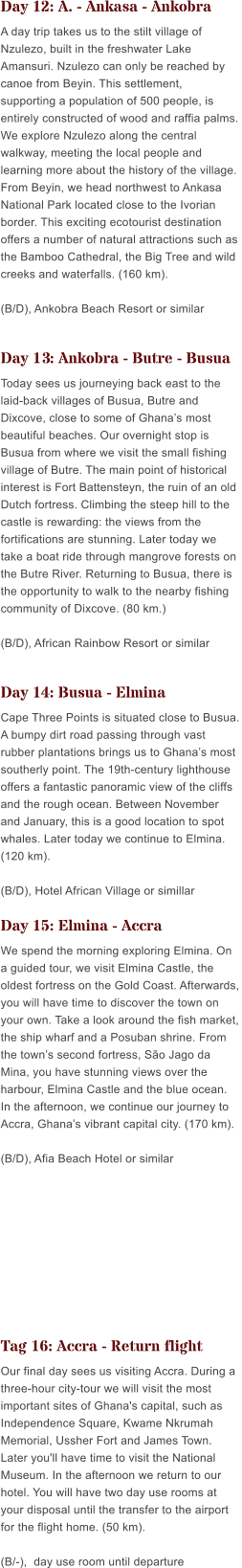 Day 12: A. - Ankasa - Ankobra A day trip takes us to the stilt village of Nzulezo, built in the freshwater Lake Amansuri. Nzulezo can only be reached by canoe from Beyin. This settlement, supporting a population of 500 people, is entirely constructed of wood and raffia palms. We explore Nzulezo along the central walkway, meeting the local people and learning more about the history of the village. From Beyin, we head northwest to Ankasa National Park located close to the Ivorian border. This exciting ecotourist destination offers a number of natural attractions such as the Bamboo Cathedral, the Big Tree and wild creeks and waterfalls. (160 km).  (B/D), Ankobra Beach Resort or similar  Day 13: Ankobra - Butre - Busua Today sees us journeying back east to the laid-back villages of Busua, Butre and Dixcove, close to some of Ghanas most beautiful beaches. Our overnight stop is Busua from where we visit the small fishing village of Butre. The main point of historical interest is Fort Battensteyn, the ruin of an old Dutch fortress. Climbing the steep hill to the castle is rewarding: the views from the fortifications are stunning. Later today we take a boat ride through mangrove forests on the Butre River. Returning to Busua, there is the opportunity to walk to the nearby fishing community of Dixcove. (80 km.)  (B/D), African Rainbow Resort or similar  Day 14: Busua - Elmina Cape Three Points is situated close to Busua. A bumpy dirt road passing through vast rubber plantations brings us to Ghanas most southerly point. The 19th-century lighthouse offers a fantastic panoramic view of the cliffs and the rough ocean. Between November and January, this is a good location to spot whales. Later today we continue to Elmina. (120 km).  (B/D), Hotel African Village or simillar  Day 15: Elmina - Accra We spend the morning exploring Elmina. On a guided tour, we visit Elmina Castle, the oldest fortress on the Gold Coast. Afterwards, you will have time to discover the town on your own. Take a look around the fish market, the ship wharf and a Posuban shrine. From the towns second fortress, So Jago da Mina, you have stunning views over the harbour, Elmina Castle and the blue ocean. In the afternoon, we continue our journey to Accra, Ghanas vibrant capital city. (170 km).  (B/D), Afia Beach Hotel or similar    Tag 16: Accra - Return flight Our final day sees us visiting Accra. During a three-hour city-tour we will visit the most important sites of Ghana's capital, such as Independence Square, Kwame Nkrumah Memorial, Ussher Fort and James Town. Later you'll have time to visit the National Museum. In the afternoon we return to our hotel. You will have two day use rooms at your disposal until the transfer to the airport for the flight home. (50 km).  (B/-),  day use room until departure