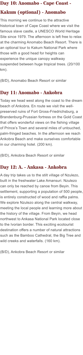 Day 10: Anomabo - Cape Coast - Kakum (optional) - Anomabo This morning we continue to the attractive historical town of Cape Coast where we visit the famous slave castle, a UNESCO World Heritage Site since 1979. The afternoon is left free to relax at the charming Anomabo Beach Resort. There is an optional tour to Kakum National Park where those with a good head for heights can experience the unique canopy walkway suspended between huge tropical trees. (20/100 km). (B/D), Anomabo Beach Resort or similar   Day 11: Anomabo - Ankobra Today we head west along the coast to the dream beach of Ankobra. En route we visit the well-preserved ruins of Fort Gross-Friedrichsburg, a Brandenburg-Prussian fortress on the Gold Coast that offers wonderful views on the fishing village of Princes Town and several miles of untouched, palm-fringed beaches. In the afternoon we reach Ankobra Beach and make ourselves comfortable in our charming hotel. (200 km). (B/D), Ankobra Beach Resort or similar  Day 12: A. - Ankasa - Ankobra A day trip takes us to the stilt village of Nzulezo, built in the freshwater Lake Amansuri. Nzulezo can only be reached by canoe from Beyin. This settlement, supporting a population of 500 people, is entirely constructed of wood and raffia palms. We explore Nzulezo along the central walkway, meeting the local people and learning more about the history of the village. From Beyin, we head northwest to Ankasa National Park located close to the Ivorian border. This exciting ecotourist destination offers a number of natural attractions such as the Bamboo Cathedral, the Big Tree and wild creeks and waterfalls. (160 km). (B/D), Ankobra Beach Resort or similar